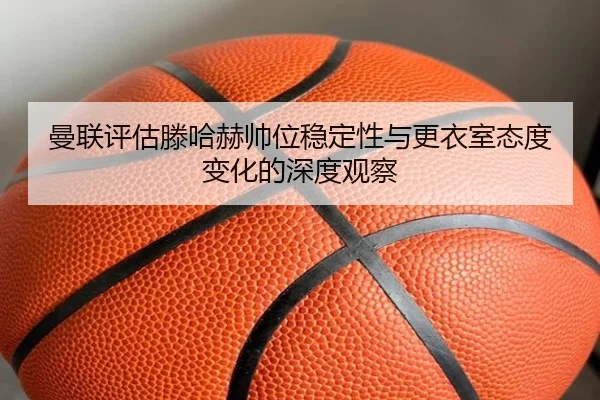 曼联评估滕哈赫帅位稳定性与更衣室态度变化的深度观察