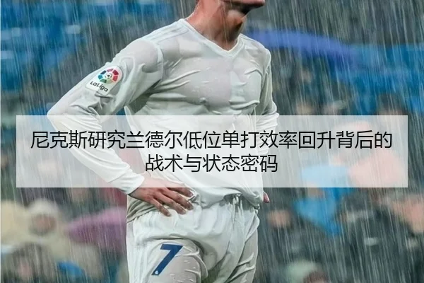 尼克斯研究兰德尔低位单打效率回升背后的战术与状态密码