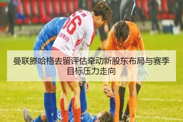 曼联滕哈格去留评估牵动新股东布局与赛季目标压力走向
