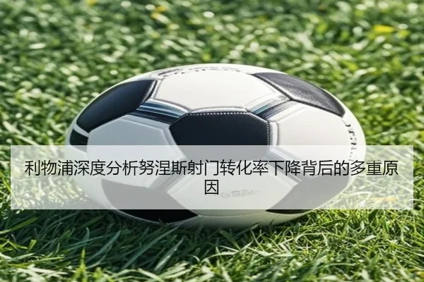 利物浦深度分析努涅斯射门转化率下降背后的多重原因