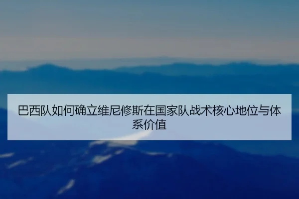 巴西队如何确立维尼修斯在国家队战术核心地位与体系价值