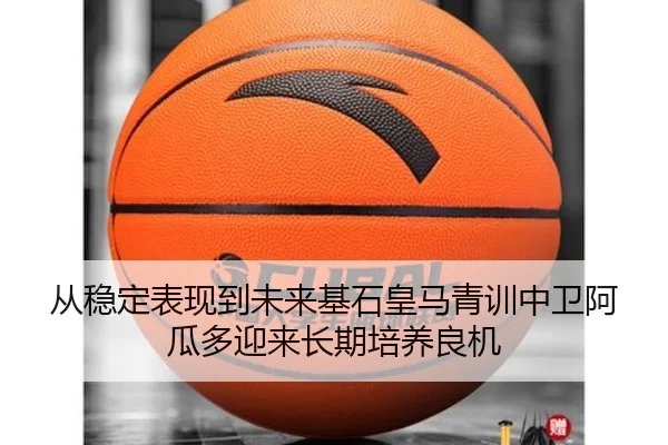 从稳定表现到未来基石皇马青训中卫阿瓜多迎来长期培养良机