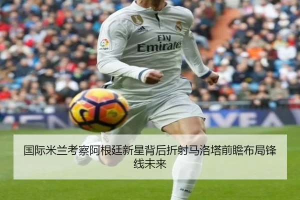 国际米兰考察阿根廷新星背后折射马洛塔前瞻布局锋线未来