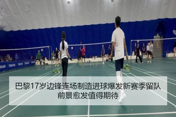 巴黎17岁边锋连场制造进球爆发新赛季留队前景愈发值得期待